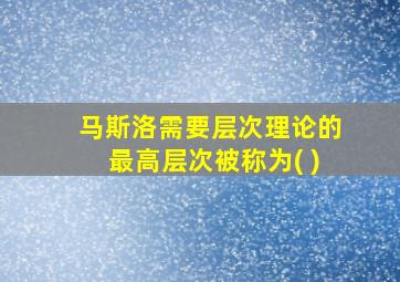 马斯洛需要层次理论的最高层次被称为( )